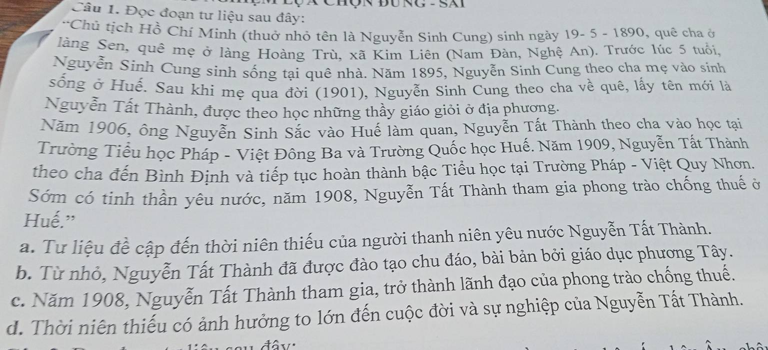 Qà Chộn đung - Sai
Câu 1. Đọc đoạn tư liệu sau đây:
*Chủ tịch Hồ Chí Minh (thuở nhỏ tên là Nguyễn Sinh Cung) sinh ngày 19- 5 - 1890, quê cha ở
làng Sen, quê mẹ ở làng Hoàng Trù, xã Kim Liên (Nam Đàn, Nghệ An). Trước lúc 5 tuổi,
Nguyễn Sinh Cung sinh sống tại quê nhà. Năm 1895, Nguyễn Sinh Cung theo cha mẹ vào sinh
sống ở Huế. Sau khi mẹ qua đời (1901), Nguyễn Sinh Cung theo cha về quê, lấy tên mới là
Nguyễn Tất Thành, được theo học những thầy giáo giỏi ở địa phương.
Năm 1906, ông Nguyễn Sinh Sắc vào Huế làm quan, Nguyễn Tất Thành theo cha vào học tại
Trường Tiểu học Pháp - Việt Đông Ba và Trường Quốc học Huế. Năm 1909, Nguyễn Tất Thành
theo cha đến Bình Định và tiếp tục hoàn thành bậc Tiểu học tại Trường Pháp - Việt Quy Nhơn.
Sớm có tinh thần yêu nước, năm 1908, Nguyễn Tất Thành tham gia phong trào chống thuế ở
Huế.”
a. Tư liệu đề cập đến thời niên thiếu của người thanh niên yêu nước Nguyễn Tất Thành.
b. Từ nhỏ, Nguyễn Tất Thành đã được đào tạo chu đáo, bài bản bởi giáo dục phương Tây.
c. Năm 1908, Nguyễn Tất Thành tham gia, trở thành lãnh đạo của phong trào chống thuế.
d. Thời niên thiếu có ảnh hưởng to lớn đến cuộc đời và sự nghiệp của Nguyễn Tất Thành.
đâv