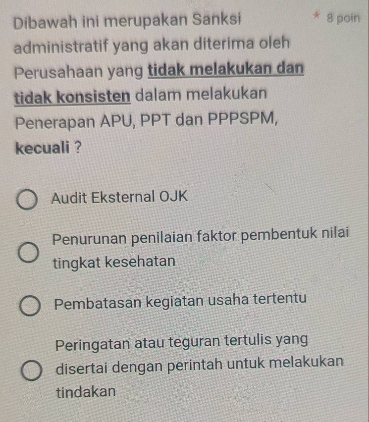 Dibawah ini merupakan Sanksi 8 poin
administratif yang akan diterima oleh
Perusahaan yang tidak melakukan dan
tidak konsisten dalam melakukan
Penerapan APU, PPT dan PPPSPM,
kecuali ?
Audit Eksternal OJK
Penurunan penilaian faktor pembentuk nilai
tingkat kesehatan
Pembatasan kegiatan usaha tertentu
Peringatan atau teguran tertulis yang
disertai dengan perintah untuk melakukan
tindakan