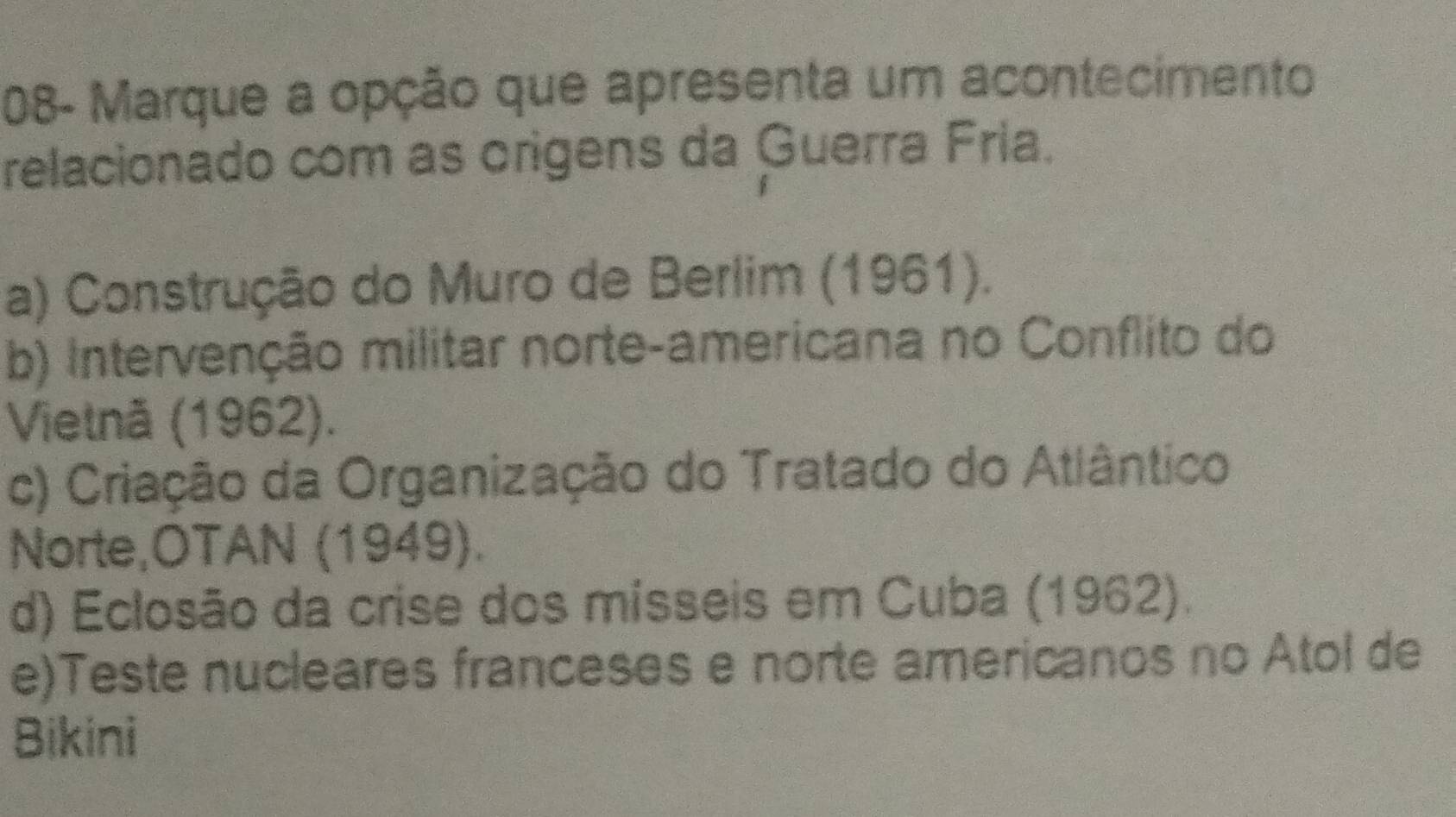 08- Marque a opção que apresenta um acontecimento
relacionado com as origens da Guerra Fria.
a) Construção do Muro de Berlim (1961).
b) Intervenção militar norte-americana no Conflito do
Vietnă (1962).
c) Criação da Organização do Tratado do Atlântico
Norte,OTAN (1949).
d) Eclosão da crise dos mísseis em Cuba (1962).
e)Teste nucleares franceses e norte americanos no Atol de
Bikini