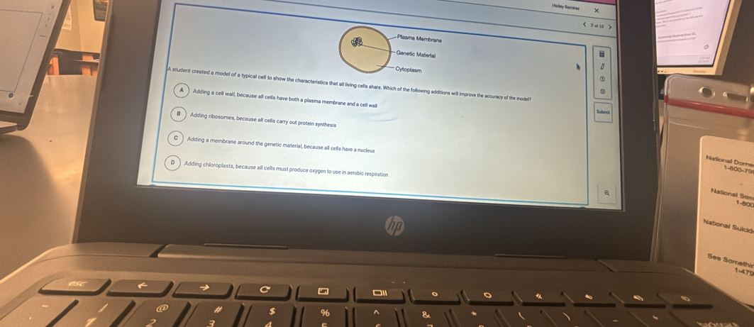 Hadlay Ramarws
2 ul 10 
Plasma Membrane
Genetic Materlal
Cytoplasm
A atudent created a model of a typical cell to show the characteristics that all living cells share. Which of the following additions will improve the accuracy of the model
A Adding a cell wall, because all cells have both a plasma membrane and a cell wall
Submu
Adding ribosomes, because all cells carry out protein synthesis
C Adding a membrane around the genetic material, because all cells have a nucleus
National Doms 1-600-79
D Adding chloroplasts, because all cells must produce oxygen to use in aerobic respiration
Q
National Se=
1-80C
National Sulcid
See Somethir
1-475
5 □1
$
8
