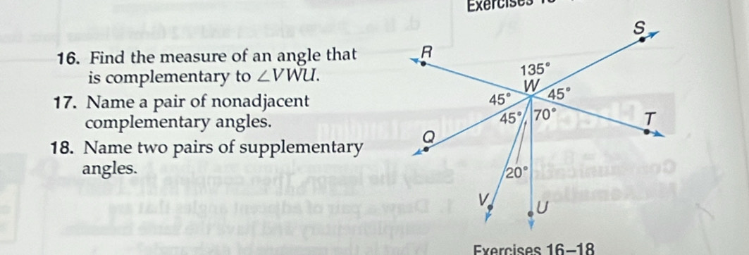 Find the measure of an angle that
is complementary to ∠ VWU.
17. Name a pair of nonadjacent
complementary angles.
18. Name two pairs of supplementary
angles. 
Exercises 16-18