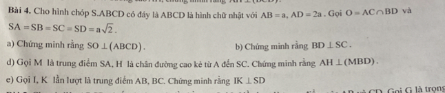 Cho hình chóp S. ABCD có đáy là ABCD là hình chữ nhật với AB=a, AD=2a. Gọi O=AC∩ BD và
SA=SB=SC=SD=asqrt(2). 
a) Chứng minh rằng SO⊥ (ABCD). b) Chứng minh rằng BD⊥ SC. 
d) Gọi M là trung điểm SA, H là chân đường cao kẻ từ A đến SC. Chứng minh rằng AH⊥ (MBD). 
e) Gọi I, K lần lượt là trung điểm AB, BC. Chứng minh rằng IK⊥ SD
Goi G là trons