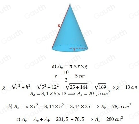 a) A_a=π * r* g
r= 10/2 =5cm
g=sqrt(r^2+h^2)=sqrt(5^2+12^2)=sqrt(25+144)=sqrt(169)Rightarrow g=13cm
A_a=3,1* 5* 13Rightarrow A_a=201,5cm^2
b) A_b=π * r^2=3,14* 5^2=3,14* 25Rightarrow A_b=78,5cm^2
c) A_c=A_a+A_b=201,5+78, 5Rightarrow A_c=280cm^2