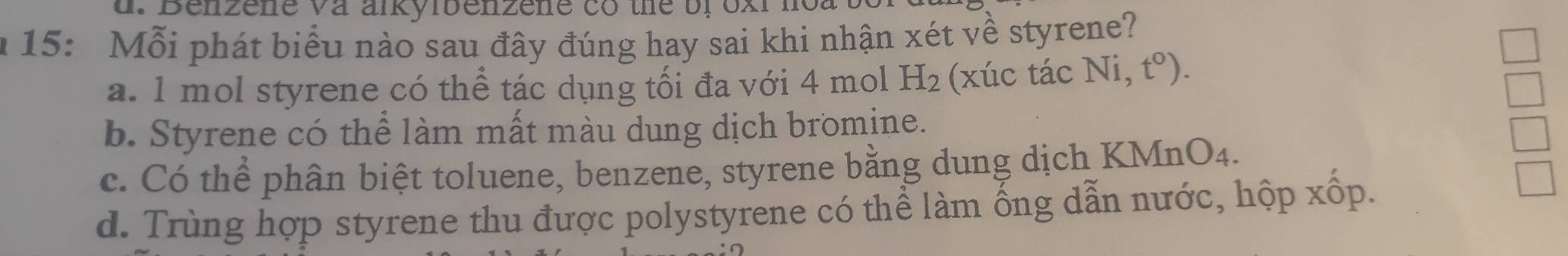 15: Mỗi phát biểu nào sau đây đúng hay sai khi nhận xét về styrene?
a. 1 mol styrene có thể tác dụng tối đa với 4 mol H_2 (xúc tác Ni,t^0).
b. Styrene có thể làm mất màu dung dịch bromine.
c. Có thể phân biệt toluene, benzene, styrene bằng dung dịch KMnO4.
d. Trùng hợp styrene thu được polystyrene có thể làm ống dẫn nước, hộp xốp.