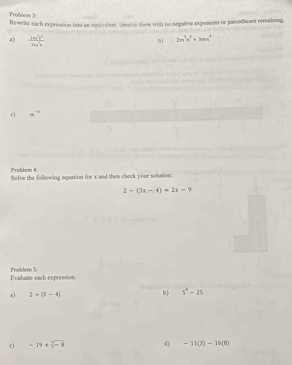 Problem 3: 
Rewrite each expression into an equivalent, simples form with no negative exponents or parentheses remaining. 
a)  14a^3b^2/21a^4b 
b) 2m^3n^2· 3mn^4
c) m^(-3)
Problem 4: 
Solve the following equation for x and then check your solution:
2-(3x-4)=2x-9
Problem 5: 
Evaluate each expression. 
a) 2/ |3-4| b) 5^4-25
c) -19+sqrt[3](-8) d) -11(3)-16(8)