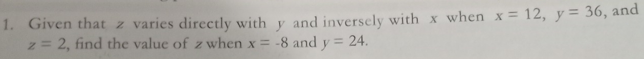 Given that z varies directly with y and inversely with x when x=12, y=36 , and
z=2 , find the value of z when x=-8 and y=24.