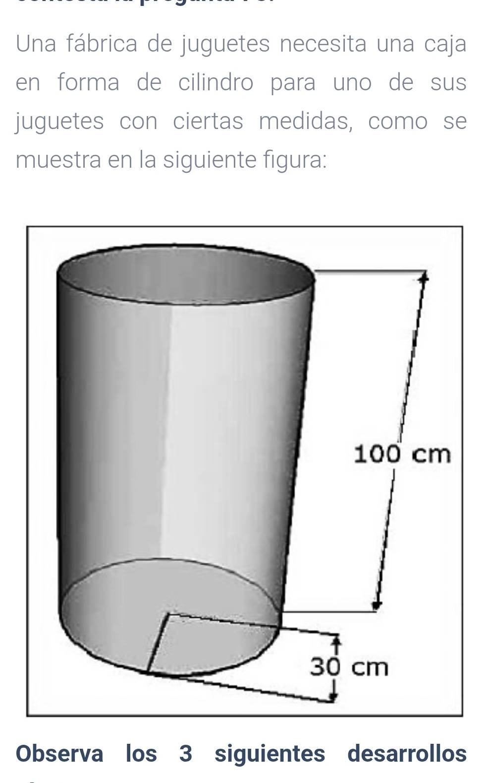 Una fábrica de juguetes necesita una caja 
en forma de cilindro para uno de sus 
juguetes con ciertas medidas, como se 
muestra en la siguiente figura: 
Observa los 3 siguientes desarrollos