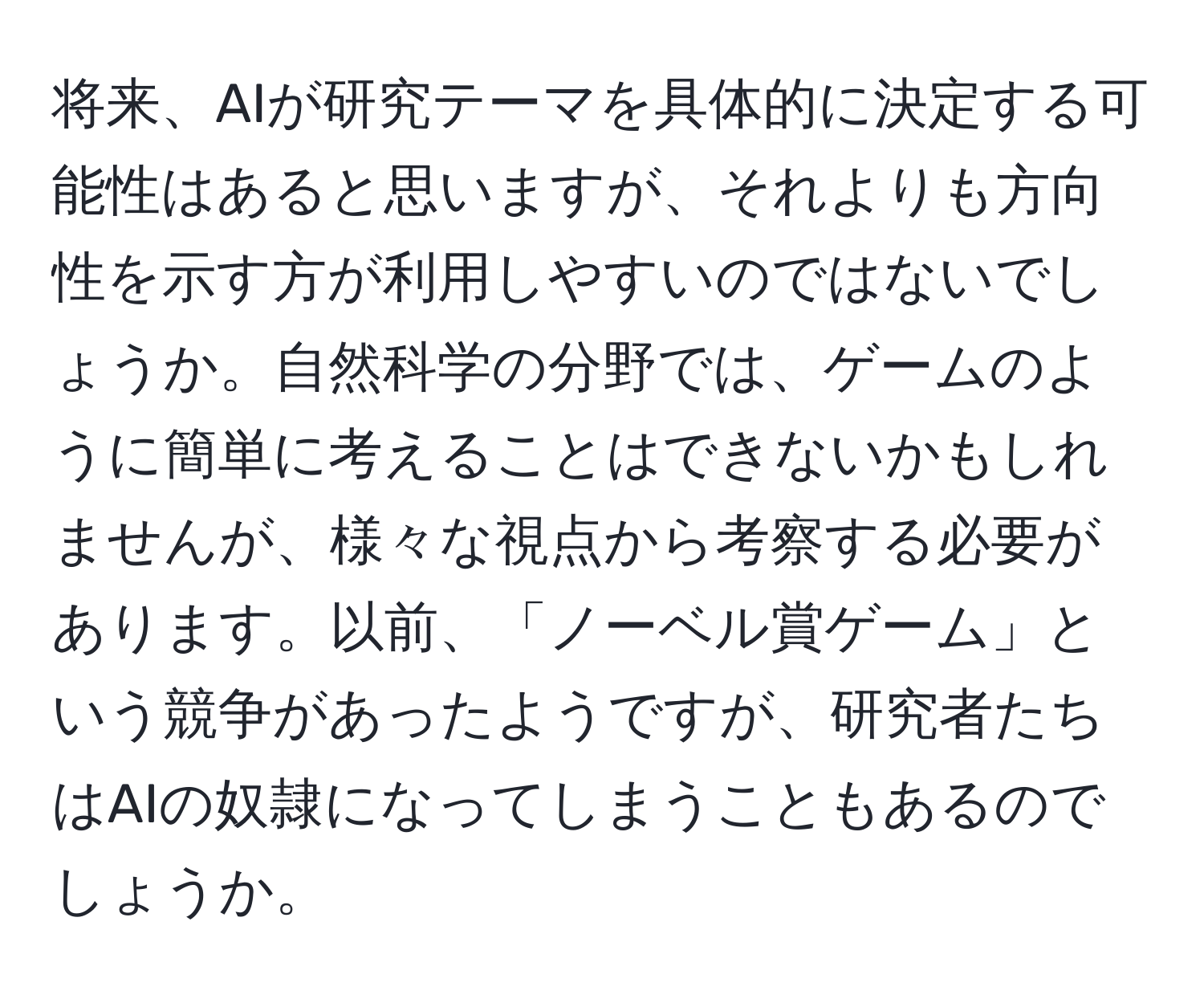 将来、AIが研究テーマを具体的に決定する可能性はあると思いますが、それよりも方向性を示す方が利用しやすいのではないでしょうか。自然科学の分野では、ゲームのように簡単に考えることはできないかもしれませんが、様々な視点から考察する必要があります。以前、「ノーベル賞ゲーム」という競争があったようですが、研究者たちはAIの奴隷になってしまうこともあるのでしょうか。