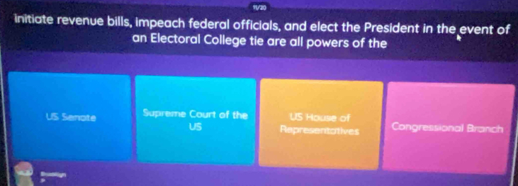 11/20 
initiate revenue bills, impeach federal officials, and elect the President in the event of 
an Electoral College tie are all powers of the 
US Senote Supreme Court of the US House of Congressional Branch 
US Representatives