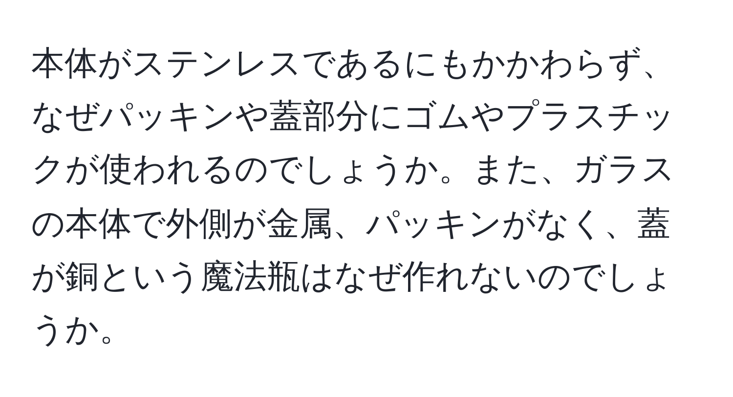 本体がステンレスであるにもかかわらず、なぜパッキンや蓋部分にゴムやプラスチックが使われるのでしょうか。また、ガラスの本体で外側が金属、パッキンがなく、蓋が銅という魔法瓶はなぜ作れないのでしょうか。