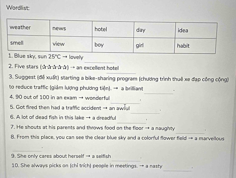 Wordlist:
_
lovely
2. Five stars (☆☆☆☆☆) → an excellent hotel
_
3. Suggest (để xuất) starting a bike-sharing program (chương trình thuê xe đạp công cộng)
_
to reduce traffic (giảm lượng phương tiện). → a brilliant
.
_
4. 90 out of 100 in an exam → wonderful
_
5. Got fired then had a traffic accident → an aw ul
_
6. A lot of dead fish in this lake → a dreadful
.
_
7. He shouts at his parents and throws food on the floor → a naughty
.
8. From this place, you can see the clear blue sky and a colorful flower field → a marvellous
_
.
9. She only cares about herself → a selfish
_.
_
10. She always picks on (chỉ trích) people in meetings. → a nasty
.