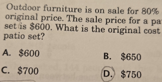 Outdoor furniture is on sale for 80%
original price. The sale price for a pa
set is $600. What is the original cost
patio set?
A. $600 B. $650
C. $700
D. $750