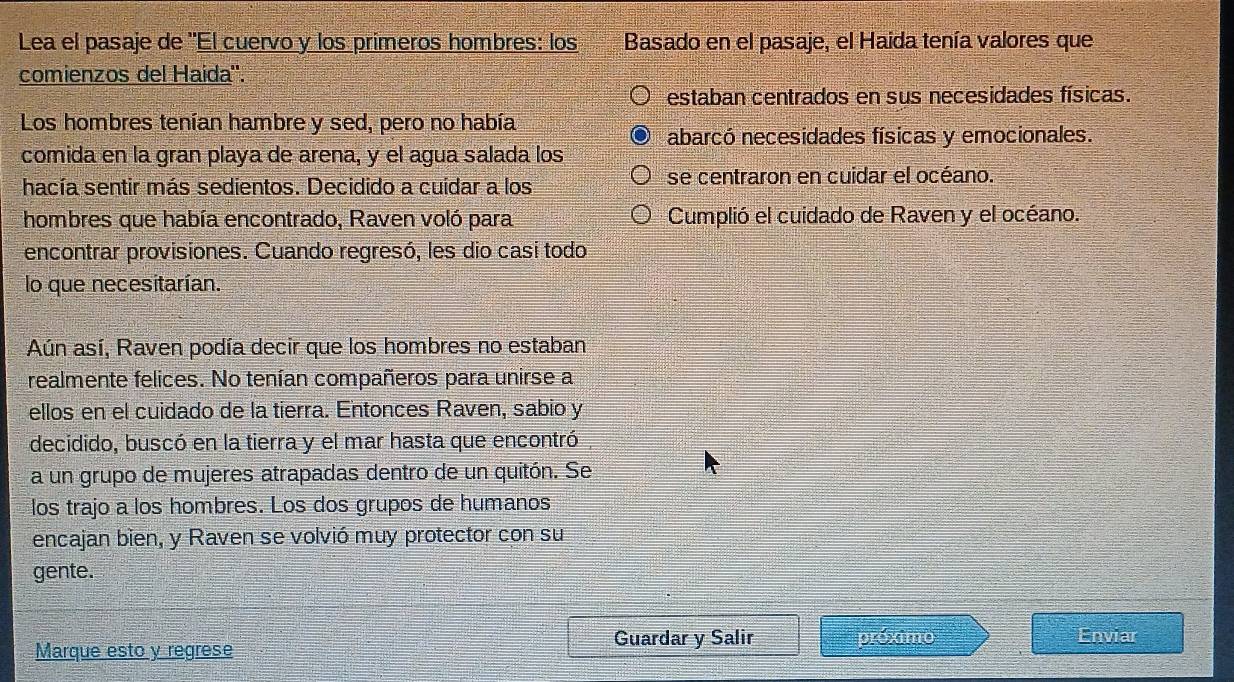 Lea el pasaje de ''El cuervo y los primeros hombres: los Basado en el pasaje, el Haida tenía valores que
comienzos del Haída''.
estaban centrados en sus necesidades físicas.
Los hombres tenían hambre y sed, pero no había
comida en la gran playa de arena, y el agua salada los abarcó necesidades físicas y emocionales.
hacía sentir más sedientos. Decidido a cuidar a los se centraron en cuidar el océano.
hombres que había encontrado, Raven voló para Cumplió el cuidado de Raven y el océano.
encontrar provisiones. Cuando regresó, les dio casi todo
lo que necesitarían.
Aún así, Raven podía decir que los hombres no estaban
realmente felices. No tenían compañeros para unirse a
ellos en el cuidado de la tierra. Entonces Raven, sabio y
decidido, buscó en la tierra y el mar hasta que encontró
a un grupo de mujeres atrapadas dentro de un quitón. Se
los trajo a los hombres. Los dos grupos de humanos
encajan bien, y Raven se volvió muy protector con su
gente.
Marque esto y regrese Guardar y Salir próximo Enviar