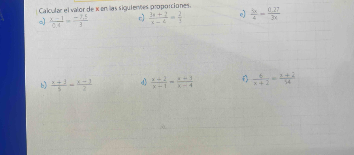 Calcular el valor de x en las siguientes proporciones. 
a)  (x-1)/0.4 = (-7.5)/3 
c)  (3x+2)/x-4 = 2/3 
e)  3x/4 = (0,27)/3x 
d) 
b)  (x+3)/5 = (x-3)/2   (x+2)/x-1 = (x+3)/x-4 
f)  6/x+2 = (x+2)/54 