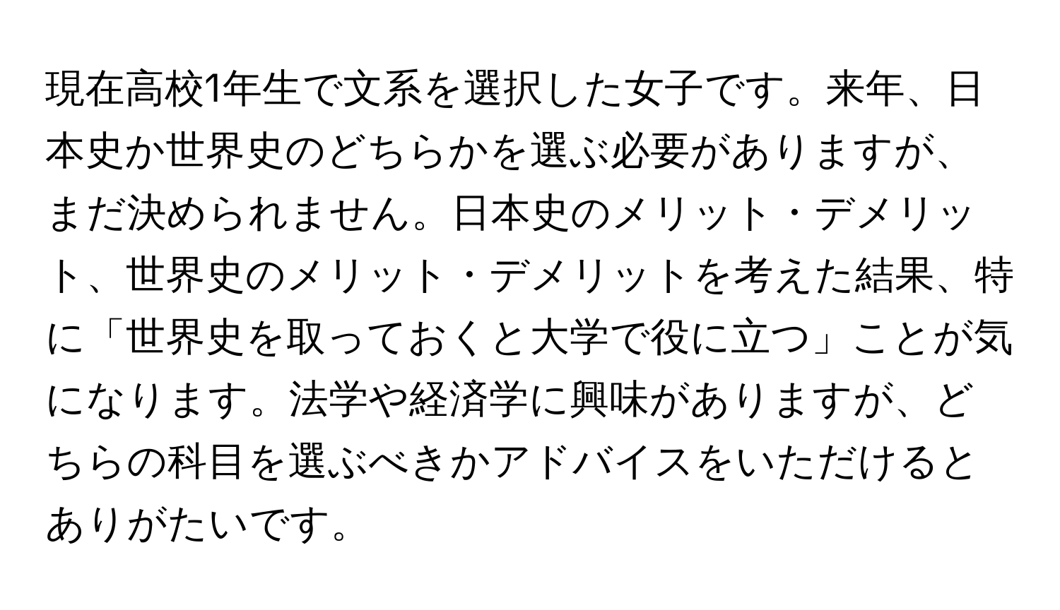 現在高校1年生で文系を選択した女子です。来年、日本史か世界史のどちらかを選ぶ必要がありますが、まだ決められません。日本史のメリット・デメリット、世界史のメリット・デメリットを考えた結果、特に「世界史を取っておくと大学で役に立つ」ことが気になります。法学や経済学に興味がありますが、どちらの科目を選ぶべきかアドバイスをいただけるとありがたいです。