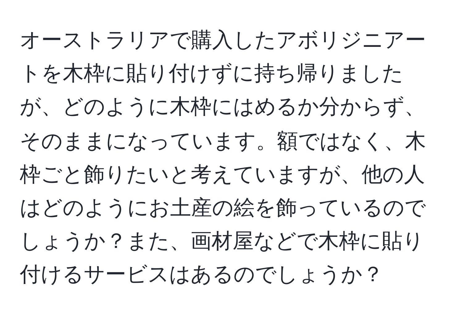 オーストラリアで購入したアボリジニアートを木枠に貼り付けずに持ち帰りましたが、どのように木枠にはめるか分からず、そのままになっています。額ではなく、木枠ごと飾りたいと考えていますが、他の人はどのようにお土産の絵を飾っているのでしょうか？また、画材屋などで木枠に貼り付けるサービスはあるのでしょうか？