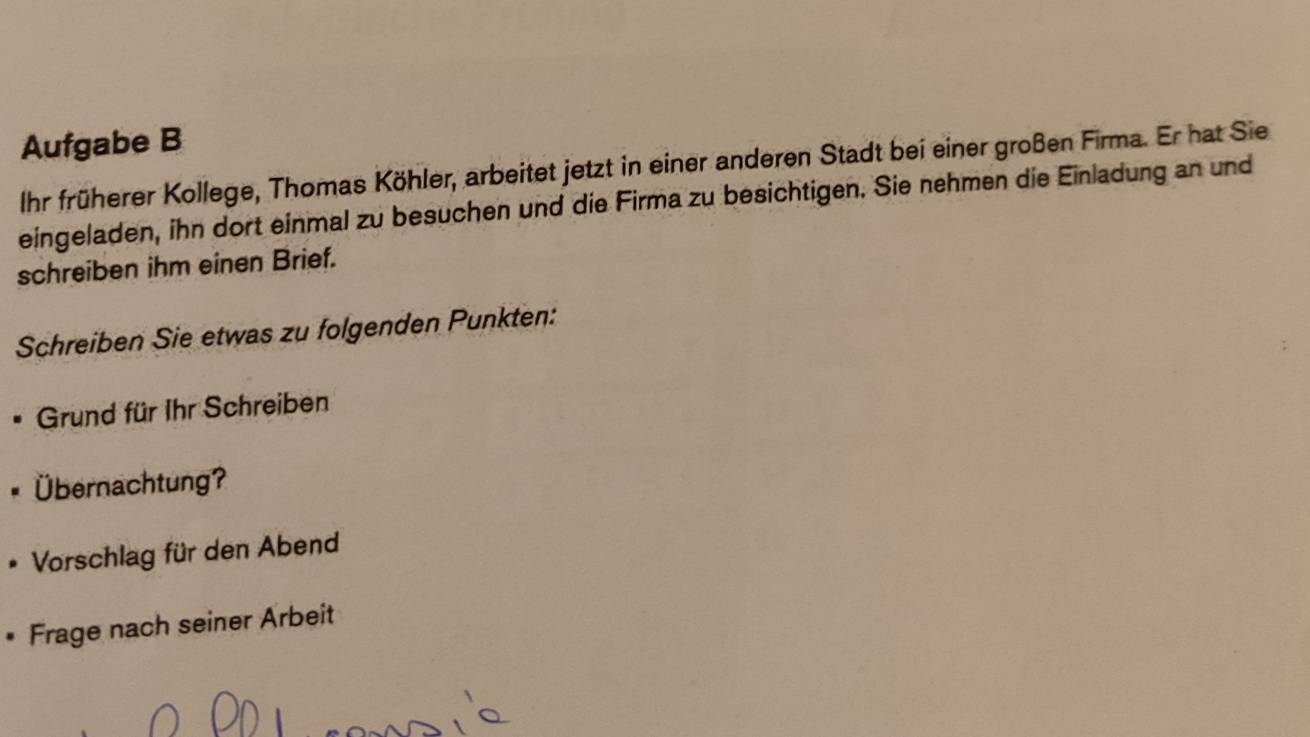 Aufgabe B 
Ihr früherer Kollege, Thomas Köhler, arbeitet jetzt in einer anderen Stadt bei einer großen Firma. Er hat Sie 
eingeladen, ihn dort einmal zu besuchen und die Firma zu besichtigen. Sie nehmen die Einladung an und 
schreiben ihm einen Brief. 
Schreiben Sie etwas zu folgenden Punkten: 
Grund für Ihr Schreiben 
Übernachtung? 
Vorschlag für den Abend 
• Frage nach seiner Arbeit