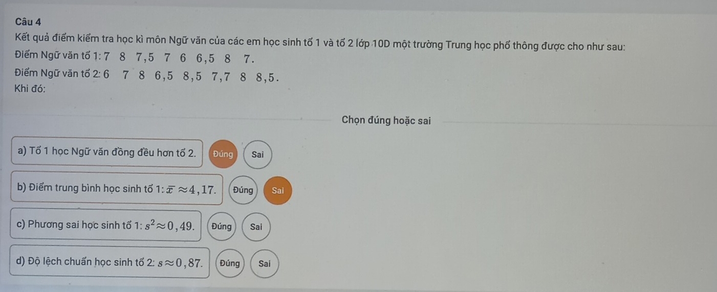 Kết quả điểm kiểm tra học kì môn Ngữ văn của các em học sinh tố 1 và tổ 2 lớp 10D một trường Trung học phố thông được cho như sau:
Điểm Ngữ văn tổ 1:7 8 7, 5 7 6 6, 5 8 7.
Điểm Ngữ văn tổ 2:6 7 8 6, 5 8, 5 7, 7 8 8, 5.
Khi đó:
Chọn đúng hoặc sai
a) Tổ 1 học Ngữ văn đồng đều hơn tố 2. Đúng Sai
b) Điểm trung bình học sinh tổ 1:overline xapprox 4,17. Đúng Sai
c) Phương sai học sinh tổ 1:s^2approx 0,49. Đúng Sai
d) Độ lệch chuẩn học sinh tố 2: sapprox 0,87. Đúng Sai