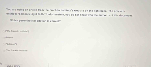 You are using an article from the Franklin Institute's website on the light bulb. The article is
entitled: "Edison's Light Bulb." Unfortunately, you do not know who the author is of this document.
Which parenthetical citation is correct?
('The Franklin Institute'')
(Edison)
(''Edison's')
(The Franklin Institute)
NEXTOUESTION