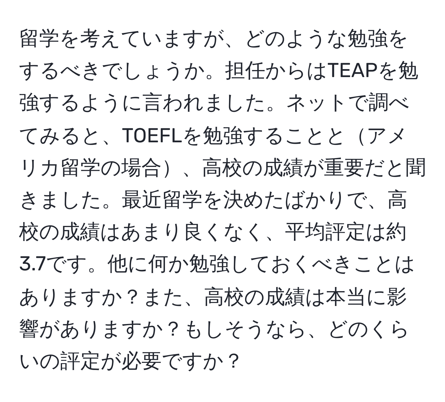 留学を考えていますが、どのような勉強をするべきでしょうか。担任からはTEAPを勉強するように言われました。ネットで調べてみると、TOEFLを勉強することとアメリカ留学の場合、高校の成績が重要だと聞きました。最近留学を決めたばかりで、高校の成績はあまり良くなく、平均評定は約3.7です。他に何か勉強しておくべきことはありますか？また、高校の成績は本当に影響がありますか？もしそうなら、どのくらいの評定が必要ですか？