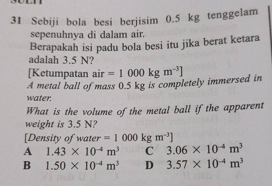 Sebiji bola besi berjisim 0.5 kg tenggelam
sepenuhnya di dalam air.
Berapakah isi padu bola besi itu jika berat ketara
adalah 3.5 N?
[Ketumpatan air =1000kgm^(-3)]
A metal ball of mass 0.5 kg is completely immersed in
water.
What is the volume of the metal ball if the apparent
weight is 3.5 N?
[Density of water =1000kgm^(-3)]
A 1.43* 10^(-4)m^3 C 3.06* 10^(-4)m^3
B 1.50* 10^(-4)m^3 D 3.57* 10^(-4)m^3