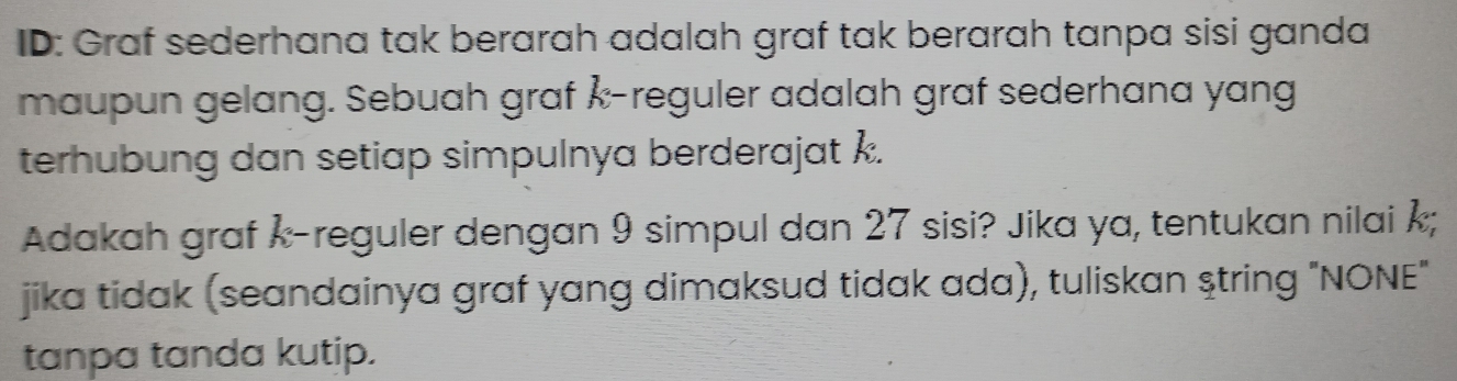 ID: Graf sederhana tak berarah adalah graf tak berarah tanpa sisi ganda 
maupun gelang. Sebuah graf Å-reguler adalah graf sederhana yang 
terhubung dan setiap simpulnya berderajat k. 
Adakah graf k-reguler dengan 9 simpul dan 27 sisi? Jika ya, tentukan nilai ; 
jika tidak (seandainya graf yang dimaksud tidak ada), tuliskan string "NONE" 
tanpa tanda kutip.