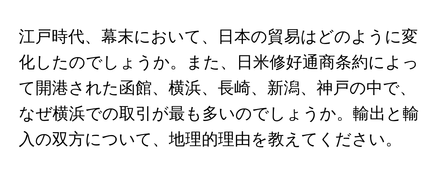 江戸時代、幕末において、日本の貿易はどのように変化したのでしょうか。また、日米修好通商条約によって開港された函館、横浜、長崎、新潟、神戸の中で、なぜ横浜での取引が最も多いのでしょうか。輸出と輸入の双方について、地理的理由を教えてください。