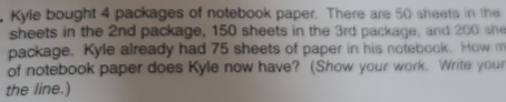 Kyle bought 4 packages of notebook paper. There are 50 sheets in the 
sheets in the 2nd package, 150 sheets in the 3rd package, and 200 she 
package. Kyle already had 75 sheets of paper in his notebook. How m 
of notebook paper does Kyle now have? (Show your work. Write your 
the line.)