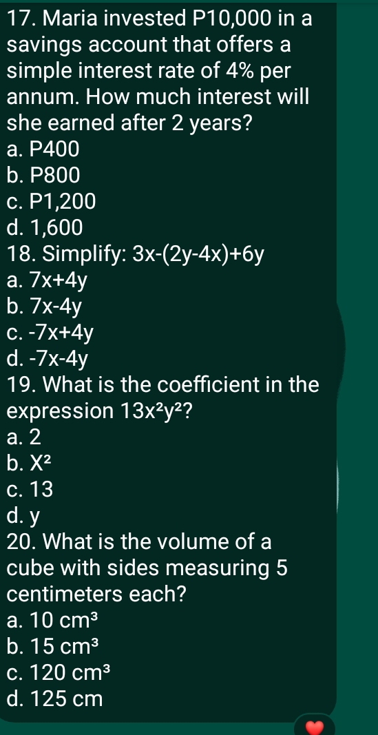 Maria invested P10,000 in a
savings account that offers a
simple interest rate of 4% per
annum. How much interest will
she earned after 2 years?
a. P400
b. P800
c. P1,200
d. 1,600
18. Simplify: 3x-(2y-4x)+6y
a. 7x+4y
b. 7x-4y
C. -7x+4y
d. -7x-4y
19. What is the coefficient in the
expression 13x^2y^2 ?
a. 2
b. X^2
c. 13
d. y
20. What is the volume of a
cube with sides measuring 5
centimeters each?
a. 10cm^3
b. 15cm^3
C. 120cm^3
d. 125 cm