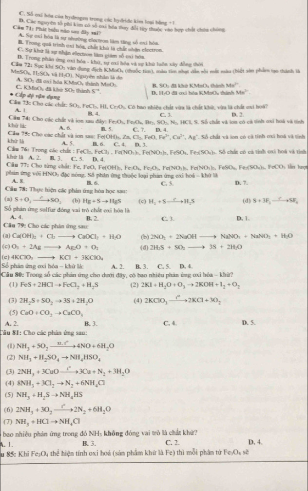 C. Số oxi hóa của hydrogen trong các hydride kim loại bằng +1
D. Các nguyên tổ phi kim có số oxi hóa thay đổi tùy thuộc vào hợp chất chứa chúng
Câu 71: Phát biểu nào sau đây sai?
A. Sự oxi bóa là sự nhường electron làm tăng số ơxỉ hóa.
B. Trong quã trình ơxi hóa, chất khử là chất nhận electron.
C. Sự khử là sự nhận electron làm giám số oxi hóa.
D. Trong phản ứng oxī hóa - khứ, sự exỉ hóa và sự khử luôn xây đồng thời.
Câu 72: Sục khí SO 2 vào dung địch KMnOe (thuộc tim), màu tim nhạt dân rồi mắt màu (biết sản phẩm tạo thành là
Mn SO_4,H_2SO_4 và H_2O). Nguyên nhân là do Mn^(2+)
A. SO_2 đã oxi hóa l KMnO thành MnO_2 B. SO_2
C _9bigcirc đã khử SO_1 thành S^(-6). D. H_2O đã khử KMnO, thành
đã oxi hóa KMnO, thành Mn^(2+).
Cấp độ vận dụng
Câu 73: Cho các chất: SO_2,FeCl_3,HI,Cr_2O 3. Có bao nhiêu chất vừa là chất khữ, vừa là chất oxi hoá?
A. 1. B. 4. D. 2.
Câu 74: Cho các chất và ion sau diiy:Fe_2O_3,Fe_2O_4,Br_2,SO_2,N_2,HCl C. 3. I. S. Số chất và ion có cả tỉnh oxi hoà và tính
khử là: A. 6. B. 5. C. 7 D. 4.
Câu 7^1 5: Cho các chất và ion sau: Fe( Fe(OH)_2,Zn,Cl_2,FeO,Fe^(2+),Cu^(2+),Ag^+ Số chất và ion có cã tỉnh oxi hoá và tính
khứ là A. 5..B. 6. C. 4. D. 3.
Câu 76: Trong các chất : :FeCl_2,FeCl_3,Fe(NO_3)_3,Fe(NO_3)_2,FeSO_4,Fe_3(SO_4)_3 Số chất có cả tính oxi hoá và tỉnh
khứ là A. 2. B. 3. C. 5. D. 4.  ln lượt
Câu 77: Cho từng chất: Fe,FeO,Fe(OH)_2,Fe_3O_4,Fe_2O_3,Fe(NO_3)_3 F
Fe(NO_3)_2,FeSO_4,Fe_2(SO_4)_3,FeCO
phản ứng với HNO₃ đặc nóng. Số phản ứng thuộc loại phản ứng oxi hoá - khứ là
A. 8. B. 6.
Câu 78: Thực hiện các phán ứng hóa học sau: C. 5. D. 7.
(a) S+O_2to SO_2 (b) Hg+Sto HgS (c) H_2+Sto H_2S (d) S+3F_2to SF_4
Số phân ứng sulfur đóng vai trò chất oxi hóa là
A. 4. B. 2. C. 3. D. 1.
Câu 79: Cho các phản ứng sau:
(a) Ca(OH)_2+Cl_2to CaOCl_2+H_2O (b) 2NO_2+2NaOHto NaNO_3+NaNO_2+H_2O
(c) O_3+2Agto Ag_2O+O_2 (d) 2H_2S+SO_2to 3S+2H_2O
(e) 4KClO_3to KCl+3KClO_4
Số phản ứng oxi hóa - khử là: A. 2. B. 3. C. 5. D. 4.
Câu 80: Trong số các phản ứng cho dưới đây, có bao nhiêu phản ứng ơxi hóa - khừ?
(1) FeS+2HClto FeCl_2+H_2S (2) 2KI+H_2O+O_3to 2KOH+I_2+O_2
(3) 2H_2S+SO_2to 3S+2H_2O (4) 2KClO_3to 2KCl+3O_2
(5) CaO+CO_2to CaCO_3
A. 2. B. 3. C. 4. D. 5.
Câu 81: Cho các phản ứng sau:
(1) NH_3+5O_2to^(π .t^2)4NO+6H_2O
(2) NH_3+H_2SO_4to NH_4HSO_4
(3) 2NH_3+3CuOto xlongequal I^(·)3Cu+N_2+3H_2O
(4) 8NH_3+3Cl_2to N_2+6NH_4Cl
(5) NH_3+H_2Sto NH_4HS
(6) 2NH_3+3O_2xrightarrow t°2N_2+6H_2O
(7) NH_3+HClto NH_4Cl
bao nhiêu phản ứng trong đó NH không đóng vai trò là chất khử?
A. 1. B. 3. C. 2. D. 4.
u 85: Khi Fe_3O_4 : thể hiện tính oxi hoá (sản phẩm khử là Fe) thì mỗi phân tử Fe_3O_4se