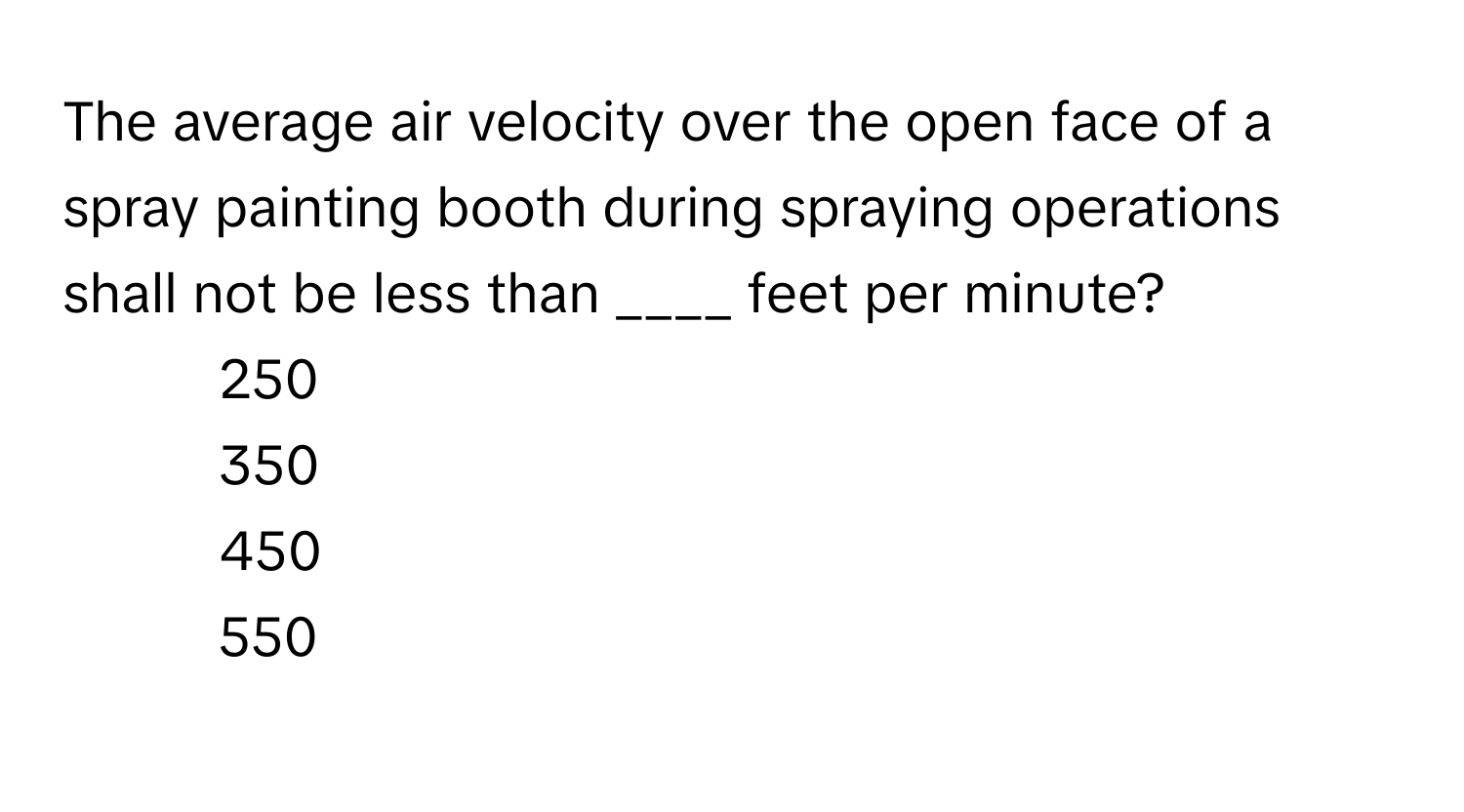 The average air velocity over the open face of a spray painting booth during spraying operations shall not be less than ____ feet per minute?

1) 250 
2) 350 
3) 450 
4) 550