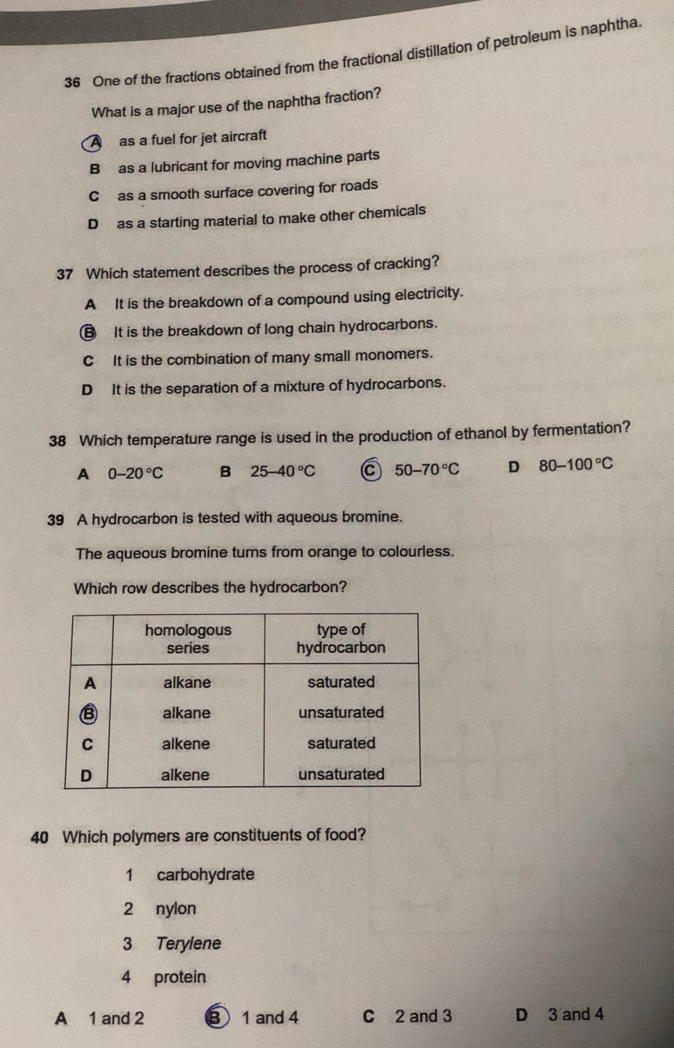 One of the fractions obtained from the fractional distillation of petroleum is naphtha.
What is a major use of the naphtha fraction?
A as a fuel for jet aircraft
B as a lubricant for moving machine parts
C as a smooth surface covering for roads
D as a starting material to make other chemicals
37 Which statement describes the process of cracking?
A It is the breakdown of a compound using electricity.
€ It is the breakdown of long chain hydrocarbons.
C It is the combination of many small monomers.
D It is the separation of a mixture of hydrocarbons.
38 Which temperature range is used in the production of ethanol by fermentation?
A 0-20°C B 25-40°C C 50-70°C D 80-100°C
39 A hydrocarbon is tested with aqueous bromine.
The aqueous bromine turns from orange to colourless.
Which row describes the hydrocarbon?
40 Which polymers are constituents of food?
1 carbohydrate
2 nylon
3 Terylene
4 protein
A 1 and 2 B 1 and 4 C 2 and 3 D 3 and 4