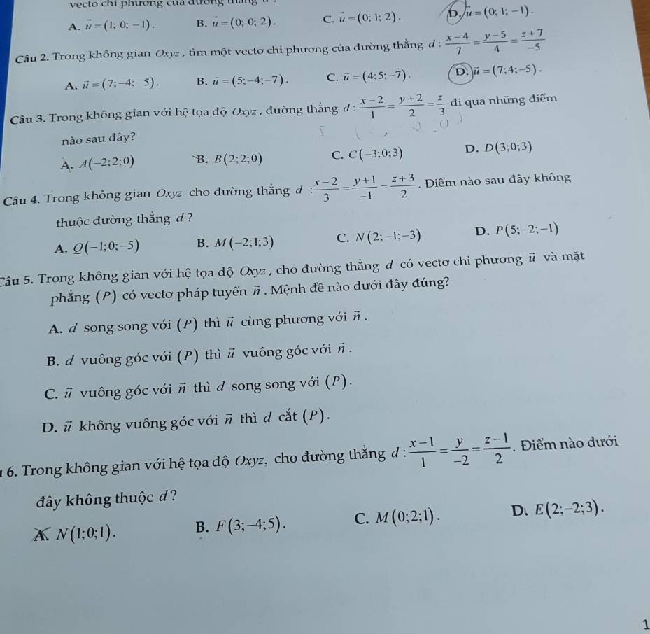 vecto chi phương cua đương thai
A. vector u=(1;0;-1). B. vector u=(0;0;2). C. vector u=(0;1;2). b. u=(0;1;-1).
Câu 2. Trong không gian Oxyz , tim một vectơ chi phương của đường thắng d :  (x-4)/7 = (y-5)/4 = (z+7)/-5 
A. vector u=(7;-4;-5). B. vector u=(5;-4;-7). C. vector u=(4;5;-7). D. overline u=(7;4;-5).
Câu 3. Trong không gian với hệ tọa độ Oxyz , đường thắng đ :  (x-2)/1 = (y+2)/2 = z/3  đi qua những điểm
nào sau đây?
A. A(-2;2;0) B. B(2;2;0) C. C(-3;0;3) D. D(3;0;3)
Câu 4. Trong không gian Oxyz cho đường thắng đ : (x-2)/3 = (y+1)/-1 = (z+3)/2 .  Điểm nào sau đây không
thuộc đường thắng d ?
A. Q(-1;0;-5) B. M(-2;1;3) C. N(2;-1;-3) D. P(5;-2;-1)
Câu 5. Trong không gian với hệ tọa độ Oxyz , cho đường thẳng đ có vectơ chỉ phương # và mặt
phẳng (P) có vectơ pháp tuyến vector n Mệnh đề nào dưới đây đúng?
A. d song song với (P) thì # cùng phương với #.
B. d vuông góc với (P) thì # vuông góc với π .
C. # vuông góc với # thì d song song với (P).
D. # không vuông góc với # thì đ cắt (P).
1 6. Trong không gian với hệ tọa độ Oxyz, cho đường thẳng đ :  (x-1)/1 = y/-2 = (z-1)/2 . Điểm nào dưới
đây không thuộc d ?
A N(1;0;1).
B. F(3;-4;5). C. M(0;2;1). D. E(2;-2;3).
1