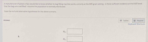 A manufacturer of potato chips would like to know whether its bag filling machine works correctly at the 445 gram setting. Is there sufficient evidence at the 0.05 level 
that the bags are overfilled? Assume the population is normally distributed. 
State the null and alternative hypotheses for the above scenario. 
Answer Tables Keypad 
Keyboard Shortcuts
H_0 □
H □