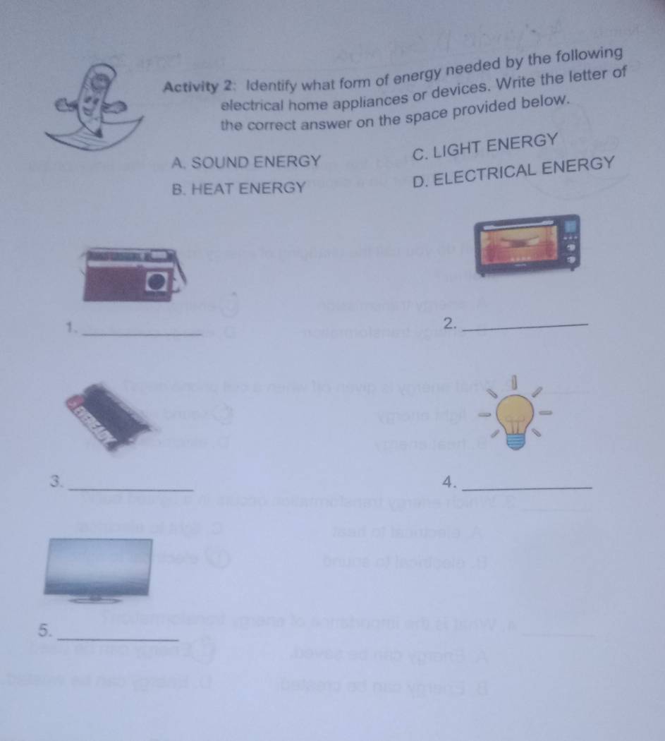 Activity 2: Identify what form of energy needed by the following
electrical home appliances or devices. Write the letter of
the correct answer on the space provided below.
A. SOUND ENERGY
C. LIGHT ENERGY
B. HEAT ENERGY
D. ELECTRICAL ENERGY
1._
2._
3._
4._
5._