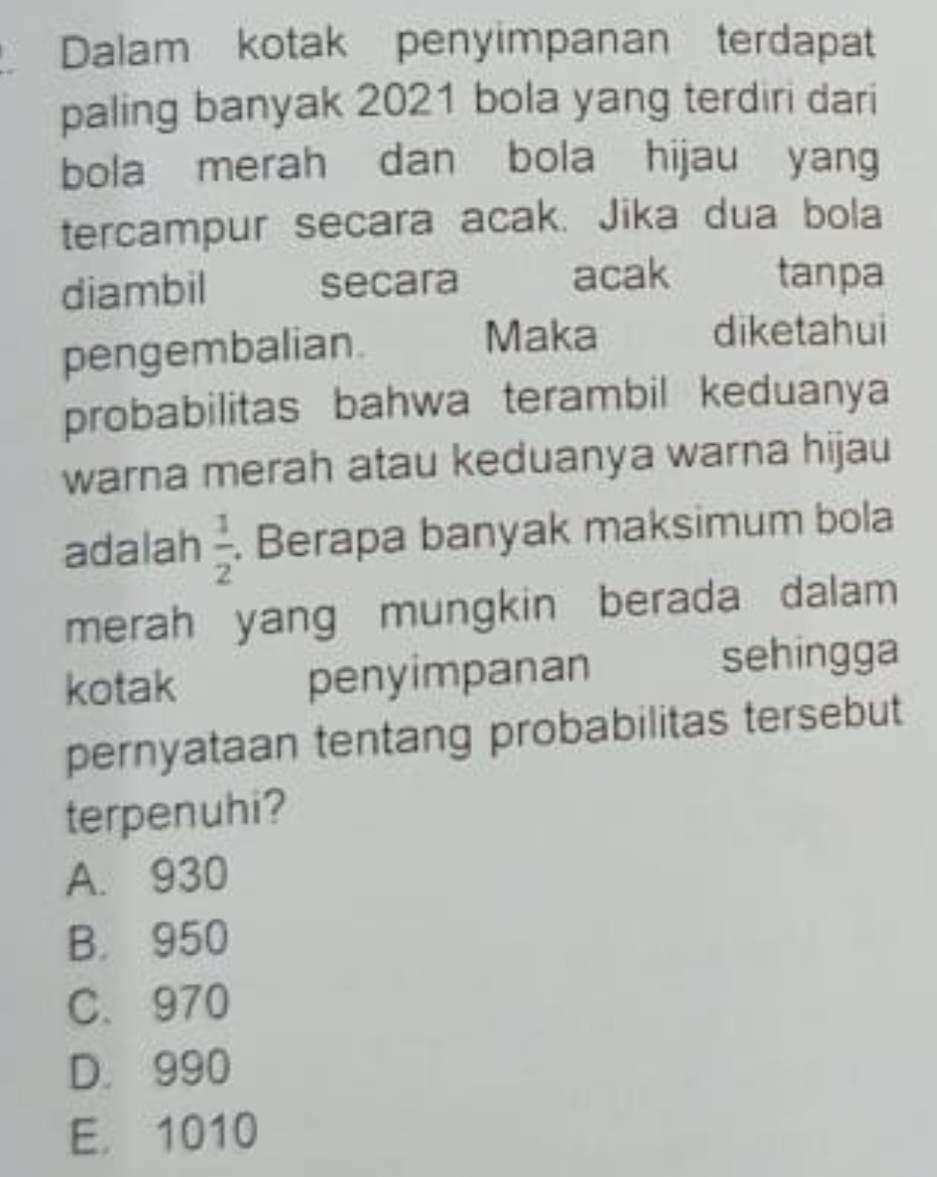 Dalam kotak penyimpanan terdapat
paling banyak 2021 bola yang terdiri dari
bola merah dan bola hijau yang
tercampur secara acak. Jika dua bola
diambil secara acak tanpa
Maka
pengembalian. diketahui
probabilitas bahwa terambil keduanya
warna merah atau keduanya warna hijau
adalah  1/2 . Berapa banyak maksimum bola
merah yang mungkin berada dalam
kotak penyimpanan sehingga
pernyataan tentang probabilitas tersebut
terpenuhi?
A. 930
B. 950
C. 970
D. 990
E. 1010