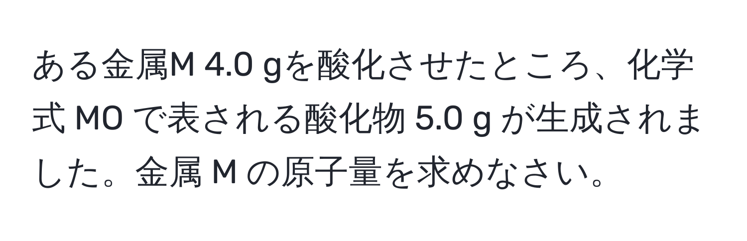 ある金属M 4.0 gを酸化させたところ、化学式 MO で表される酸化物 5.0 g が生成されました。金属 M の原子量を求めなさい。