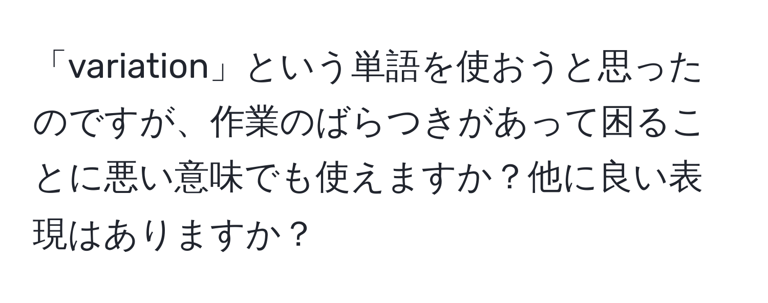 「variation」という単語を使おうと思ったのですが、作業のばらつきがあって困ることに悪い意味でも使えますか？他に良い表現はありますか？