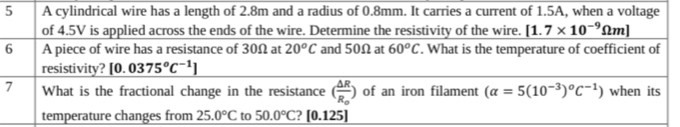 A cylindrical wire has a length of 2.8m and a radius of 0.8mm. It carries a current of 1.5A, when a voltage 
of 4.5V is applied across the ends of the wire. Determine the resistivity of the wire. [1.7* 10^(-9)Omega m]
6 A piece of wire has a resistance of 30Ω at 20^oC and 50Ω at 60°C. What is the temperature of coefficient of 
resistivity? [0.0375°C^(-1)]
7 What is the fractional change in the resistance (frac △ RR_0) of an iron filament (alpha =5(10^(-3))°C^(-1)) when its 
temperature changes from 25.0°C to 50.0°C [0.125]