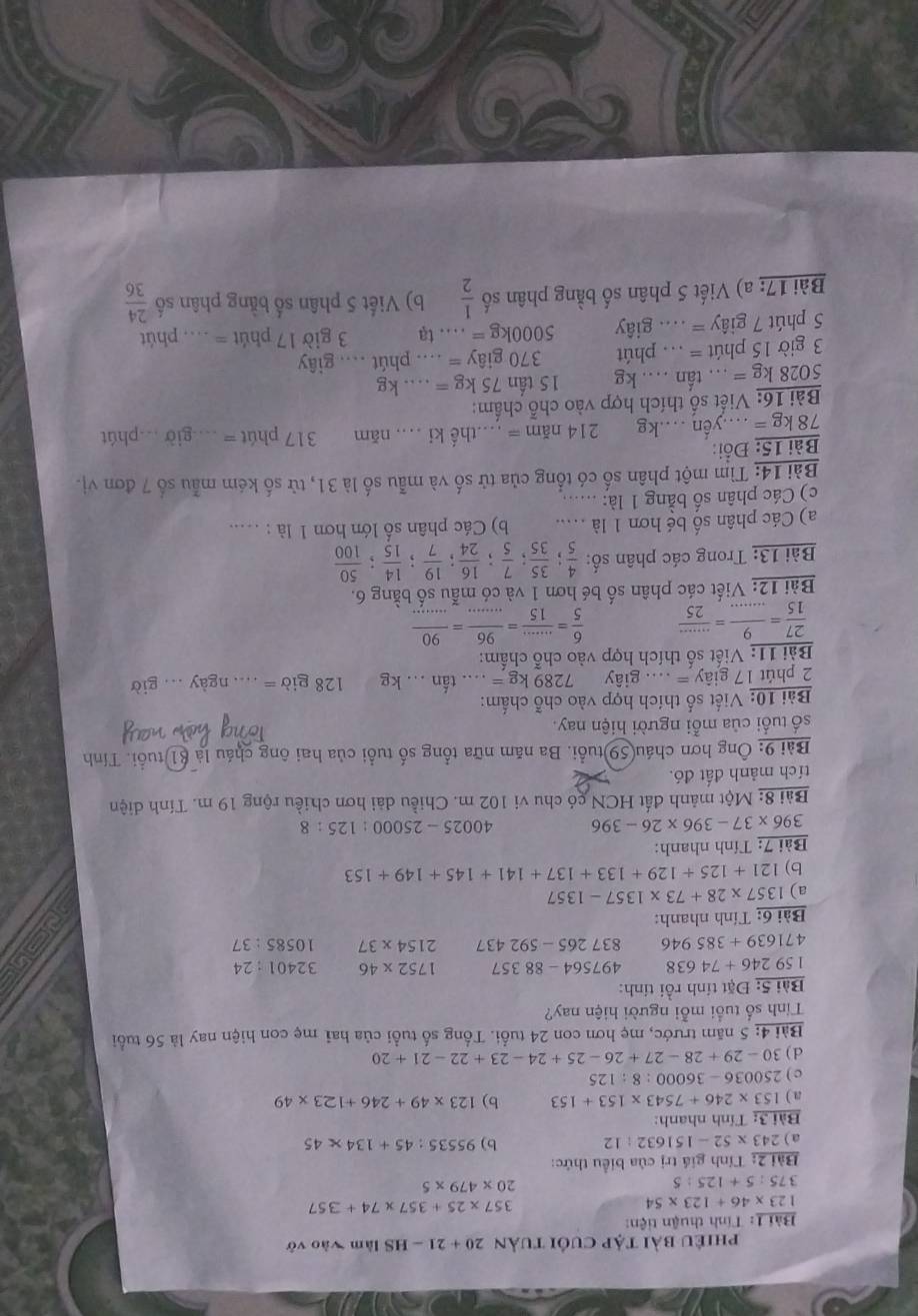 phiêu bài tập cuối tuản 20+21-HS làm vào vở
Bài 1: Tính thuận tiện:
123* 46+123* 54
357* 25+357* 74+35
375:5+125:5
20* 479* 5
Bài 2: Tính giá trị của biểu thức:
a ) 243* 52-151632:12 b) 95535:45+134* 45
Bài 3: Tính nhanh:
a ) 153* 246+7543* 153+153 b) 123* 49+246+123* 49
c ) 250036-36000:8:125
d) 30-29+28-27+26-25+24-23+22-21+20
Bài 4: 5 năm trước, mẹ hơn con 24 tuổi. Tổng số tuổi của hai mẹ con hiện nay là 56 tuổi
Tính số tuổi mỗi người hiện nay?
Bài 5: Đặt tính rồi tính:
159246+74638 497564-88357 1752* 46 32401:24
471639+385946 837265-592437 2154* 37 10585:37
Bài 6: Tính nhanh:
a) 1357* 28+73* 1357-1357
b) 121+125+129+133+137+141+145+149+153
Bài 7: Tính nhanh:
396* 37-396* 26-396 40025-25000:125:8
Bài 8: Một mảnh đất HCN có chu vi 102 m. Chiều dài hơn chiều rộng 19 m. Tính diện
tích mảnh đất đó.
Bài 9: Ông hơn cháu(59)tuổi. Ba năm nữa tổng số tuổi của hai ông cháu là 81 tuổi. Tính
số tuổi của mỗi người hiện nay.
Bài 10: Viết số thích hợp vào chỗ chấm:
2 phút 1 17giay=... giây 7289kg=...tan ...kg 128gib=...ngay...gib
Bài 11: Viết số thích hợp vào chỗ chấm:
 27/15 = 9/... = (...)/25   6/5 = (...)/15 = 96/... = 90/... 
Bài 12: Viết các phân số bé hơn 1 và có mẫu số bằng 6.
Bài 13: Trong các phân số:  4/5 ; 35/35 ; 7/5 ; 16/24 ; 19/7 ; 14/15 ; 50/100 
a) Các phân số bé hơn 1 là ..... b) Các phân số lớn hơn 1 là : ....
c) Các phân số bằng 1 là:        
Bài 14: Tìm một phân số có tổng của tử số và mẫu số là 31, tử số kém mẫu số 7 đơn vị.
Bài 15: Đồi:
78kg=.yến .kg 214nam= …thế ki . năm 17 phút = ...giờ ..phút
Bài 16: Viết số thích hợp vào chỗ chấm:
5028kg=.. tấn .... kg 15tan 75kg=...kg
3 giờ 15 phút = . phút 370giay=... phút .... giây
5 phút 7 giây = .... giây 5000kg=...ta 3 giờ 17 phút = _ phút
Bài 17: a) Viết 5 phân số bằng phân số  1/2  b) Viết 5 phân số bằng phân số  24/36 