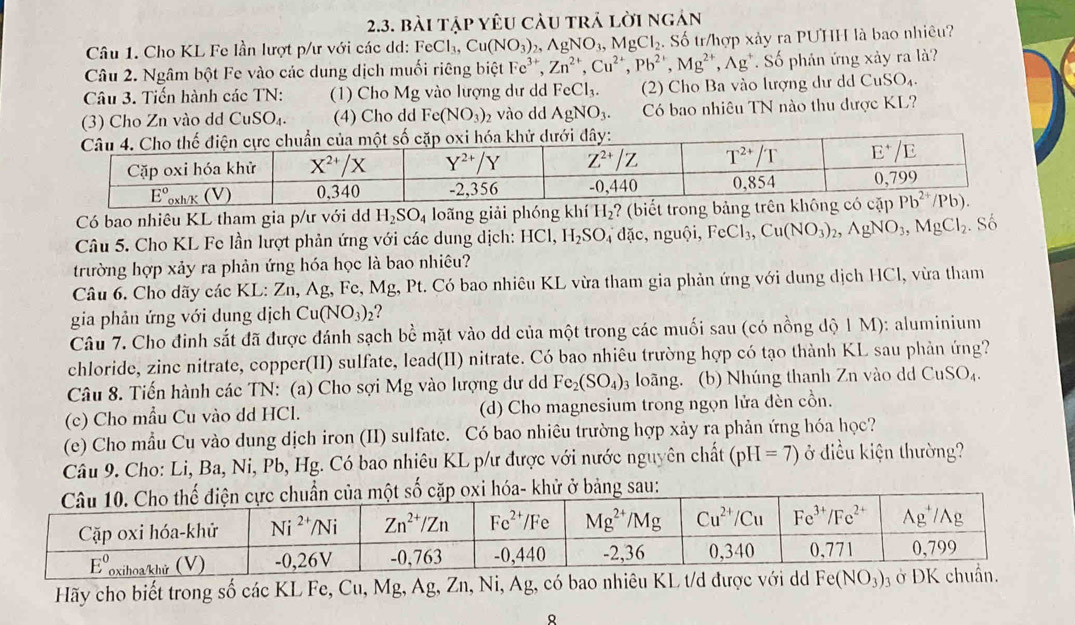 bài tập yêu càu trả lời ngán
Câu 1. Cho KL Fe lần lượt p/ư với các dd: FeCl_3,Cu(NO_3) AgNO_3,MgCl_2 Số tr/hợp xảy ra PUHH là bao nhiêu?
Câu 2. Ngâm bột Fe vào các dung dịch muối riêng biệt Fe^(3+),Zn^(2+),Cu^(2+),Pb^(2+),Mg^(2+),Ag^+. Số phán ứng xảy ra là?
Câu 3. Tiến hành các TN: (1) Cho Mg vào lượng dư d FeCl_3. (2) Cho Ba vào lượng dư dd CuSO_4.
(3) Cho Zn vào dd CuSO_4. (4) Cho dd Fe(NO_3)_2 vào dd AgNO_3. Có bao nhiêu TN nào thu được KL?
Có bao nhiêu KL tham gia p/ư với dd H_2SO_4 loãng giải phóng khí H_2 ? (biết trong bảng trên khô
Câu 5. Cho KL Fe lần lượt phản ứng với các dung dịch: HCl,H_2SO n đặc, nguội, FeCl_3,Cu(NO_3)_2,AgNO_3,MgCl_2. Số
trường hợp xảy ra phản ứng hóa học là bao nhiêu?
Câu 6. Cho dãy các KL: Zn, Ag, Fe, Mg, Pt. Có bao nhiêu KL vừa tham gia phản ứng với dung dịch HCl, vừa tham
gia phản ứng với dung dịch Cu(NO_3)_2 ?
Câu 7. Cho đinh sắt đã được đánh sạch bề mặt vào dd của một trong các muối sau (có nồng dộ 1 M): aluminium
chloride, zinc nitrate, copper(II) sulfate, lead(II) nitrate. Có bao nhiêu trường hợp có tạo thành KL sau phản ứng?
Câu 8. Tiến hành các TN: (a) Cho sợi Mg vào lượng dư d Fe_2(SO_4) 3 loãng. (b) Nhúng thanh Zn vào d CuSO_4.
(c) Cho mẫu Cu vào dd HCl. (d) Cho magnesium trong ngọn lửa đèn cồn.
(e) Cho mẫu Cu vào dung dịch iron (II) sulfate. Có bao nhiêu trường hợp xảy ra phản ứng hóa học?
Câu 9. Cho: Li, Ba, Ni, Pb, Hg. Có bao nhiêu KL p/ư được với nước nguyên chất (pH=7) ở điều kiện thường?
Hãy cho biết trong số các KL Fe, Cu, Mg, Ag, Zn, Ni, Ag, có bao nhiêu KL t/d được với dd Fe(NO_3)_3 3
8