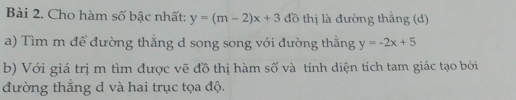 Cho hàm số bậc nhất: y=(m-2)x+3 đồ thị là đường thắng (d)
a) Tìm m để đường thắng d song song với đường thắng y=-2x+5
b) Với giá trị m tìm được vẽ đồ thị hàm số và tính diện tích tam giác tạo bởi
đường thắng d và hai trục tọa độ.