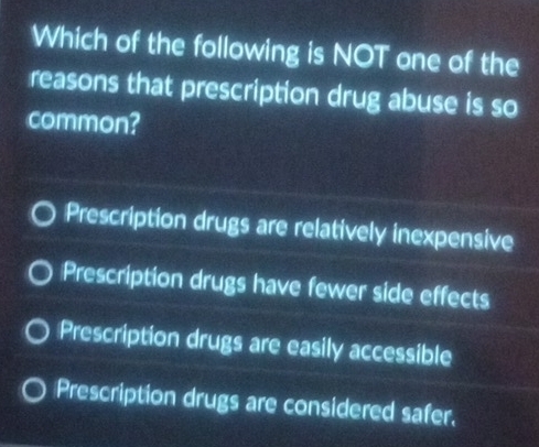 Which of the following is NOT one of the
reasons that prescription drug abuse is so
common?
Prescription drugs are relatively inexpensive
Prescription drugs have fewer side effects
Prescription drugs are easily accessible
Prescription drugs are considered safer,