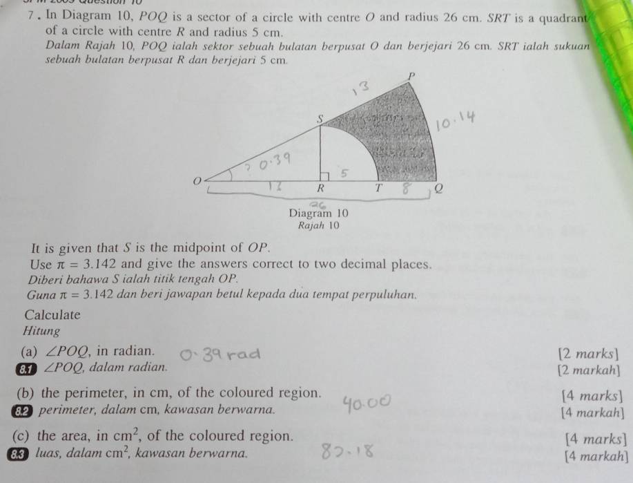 7 . In Diagram 10, POQ is a sector of a circle with centre O and radius 26 cm. SRT is a quadrant 
of a circle with centre R and radius 5 cm. 
Dalam Rajah 10, POQ ialah sektor sebuah bulatan berpusat O dan berjejari 26 cm. SRT ialah sukuan 
sebuah bulatan berpusat R dan berjejari 5 cm. 
It is given that S is the midpoint of OP. 
Use π =3.142 and give the answers correct to two decimal places. 
Diberi bahawa S ialah titik tengah OP. 
Guna π =3.142 dan beri jawapan betul kepada dua tempat perpuluhan. 
Calculate 
Hitung 
(a) ∠ POQ , in radian. [2 marks] 
81 ∠ POQ , dalam radian. [2 markah] 
(b) the perimeter, in cm, of the coloured region. [4 marks] 
82 perimeter, dalam cm, kawasan berwarna. [4 markah] 
(c) the area, in cm^2 , of the coloured region. [4 marks] 
83 luas, dalam cm^2 , kawasan berwarna. [4 markah]