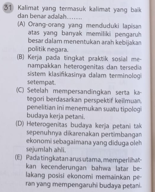 Kalimat yang termasuk kalimat yang baik
dan benar adalah…….
(A) Orang-orang yang menduduki lapisan
atas yang banyak memiliki pengaruh
besar dalam menentukan arah kebijakan
politik negara.
(B) Kerja pada tingkat praktik sosial me-
nampakkan heterogenitas dan tersedia
sistem klasifkasinya dalam terminologi
setempat.
(C) Setelah mempersandingkan serta ka-
tegori berdasarkan perspektif keilmuan,
penelitian ini menemukan suatu tipologi
budaya kerja petani.
(D) Heterogenitas budaya kerja petani tak
sepenuhnya dikarenakan pertimbangan
ekonomi sebagaimana yang diduga oleh
sejumlah ahli.
(E) Pada tingkatan arus utama, memperlihat-
kan kecenderungan bahwa latar be-
lakang posisi ekonomi memainkan pe-
ran yang mempengaruhi budaya petani.