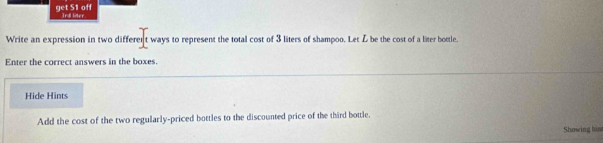 ge S1 off
3rd liter
Write an expression in two differer t ways to represent the total cost of 3 liters of shampoo. Let L be the cost of a liter bottle. 
Enter the correct answers in the boxes. 
Hide Hints 
Add the cost of the two regularly-priced bottles to the discounted price of the third bottle. 
Showing him