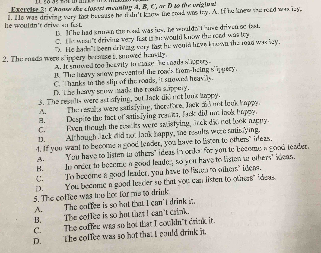 so as not to make uis mstik
Exercise 2: Choose the closest meaning A, B, C, or D to the original
1. He was driving very fast because he didn’t know the road was icy. A. If he knew the road was icy,
he wouldn’t drive so fast.
B. If he had known the road was icy, he wouldn’t have driven so fast.
C. He wasn’t driving very fast if he would know the road was icy.
D. He hadn’t been driving very fast he would have known the road was icy.
2. The roads were slippery because it snowed heavily.
A. It snowed too heavily to make the roads slippery.
B. The heavy snow prevented the roads from-being slippery.
C. Thanks to the slip of the roads, it snowed heavily.
D. The heavy snow made the roads slippery.
3. The results were satisfying, but Jack did not look happy.
A. The results were satisfying; therefore, Jack did not look happy.
B. Despite the fact of satisfying results, Jack did not look happy.
C. Even though the results were satisfying, Jack did not look happy.
D. Although Jack did not look happy, the results were satisfying.
4. If you want to become a good leader, you have to listen to others’ ideas.
A. You have to listen to others’ ideas in order for you to become a good leader.
B. In order to become a good leader, so you have to listen to others’ ideas.
C. To become a good leader, you have to listen to others’ ideas.
D. You become a good leader so that you can listen to others’ ideas.
5. The coffee was too hot for me to drink.
A. The coffee is so hot that I can’t drink it.
B. The coffee is so hot that I can’t drink.
C. The coffee was so hot that I couldn’t drink it.
D. . The coffee was so hot that I could drink it.