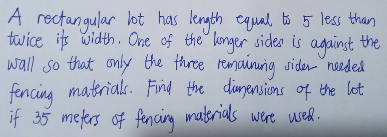 A rectangular lot has length equal to 5 less than 
twice its width. One of the longer sides is against the 
wall so that only the three remainunig sider needed 
fencing materials. Find the duensions of the lot 
if 35 mefers of fencing materials were usea.