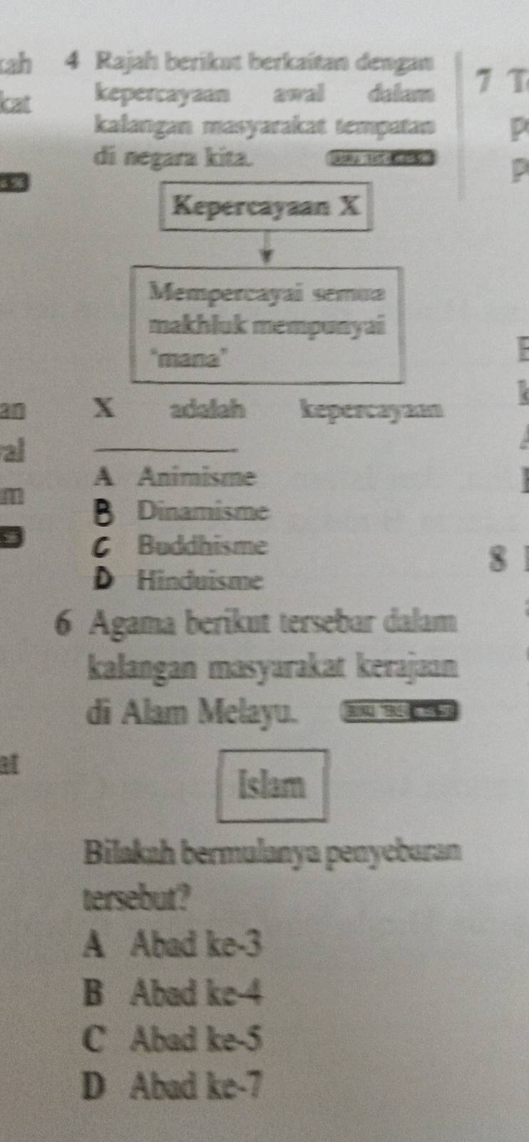 ah 4 Rajah berikat berkaitan dengan
kat kepercayaan awal dalam 7 T
kalangan masyarakat tempatan p
di negara kita.
6 9
Kepercayaan X
Mempercayai semua
makhluk mempunyai
"mana"
an X adalah kepercayam
al
_
A Animisme
B Dinamisme
C Buddhisme
8
D Hinduisme
6 Agama berikut tersebar dalam
kalangan masyarakat kerajaɑn
di Alam Melayu. 
ar
[slam
Bilakah bermulanya penycbaran
tersebut?
A Abad ke -3
B Abad ke -4
C Abad ke -5
D Abad ke -7