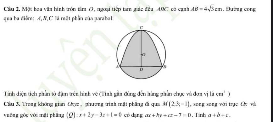 Một hoa văn hình tròn tâm O, ngoại tiếp tam giác đều ABC có cạnh AB=4sqrt(3)cm. Đường cong 
qua ba điểm: A, B, C là một phần của parabol. 
Tính diện tích phần tô đậm trên hình vẽ (Tính gần đúng đến hàng phần chục và đơn vị là cm^2 ) 
Câu 3. Trong không gian Oxyz , phương trình mặt phẳng đi qua M(2;3;-1) , song song với trục Ox và 
vuông góc với mặt phẳng (Q): x+2y-3z+1=0 có dạng ax+by+cz-7=0. Tính a+b+c.